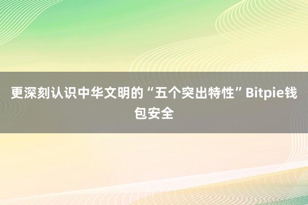 更深刻认识中华文明的“五个突出特性”Bitpie钱包安全