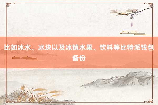 比如冰水、冰块以及冰镇水果、饮料等比特派钱包备份